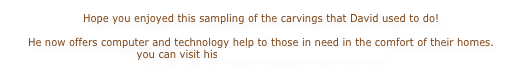 Hope you enjoyed this sampling of the carvings that David used to do!  He now offers computer and technology help to those in need in the comfort of their homes. you can visit his Maine Computer Tutor site here.