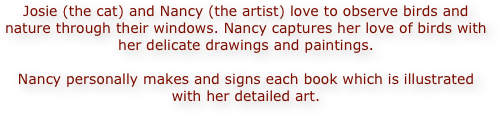 Josie (the cat) and Nancy (the artist) love to observe birds and nature through their windows. Nancy captures her love of birds with her delicate drawings and paintings. 

Nancy personally makes and signs each book which is illustrated with her detailed art.