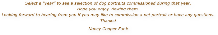 Select a “year” to see a selection of dog portraits commissioned during that year.  Hope you enjoy viewing them.
Looking forward to hearing from you if you may like to commission a pet portrait or have any questions. Thanks! Nancy Cooper Funk 