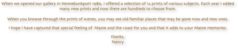 When we opened our gallery in Kennebunkport 1980, I offered a selection of 12 prints of various subjects. Each year I added many new prints and now there are hundreds to choose from.  When you browse through the prints of scenes, you may see old familiar places that may be gone now and new ones.
I hope I have captured that special feeling of  Maine and the coast for you and that it adds to your Maine memories.
thanks, Nancy